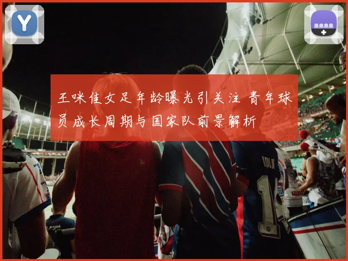 王咪佳女足年龄曝光引关注 青年球员成长周期与国家队前景解析